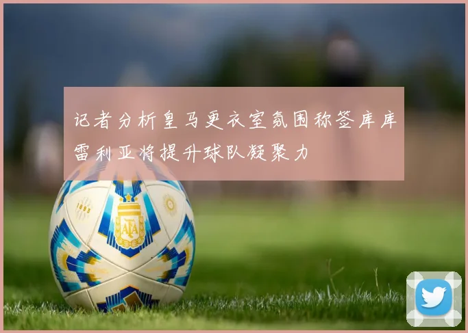 记者分析皇马更衣室氛围称签库库雷利亚将提升球队凝聚力