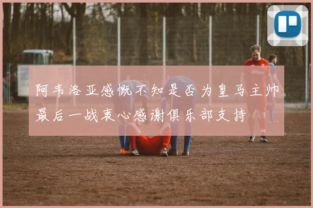阿韦洛亚感慨不知是否为皇马主帅最后一战衷心感谢俱乐部支持