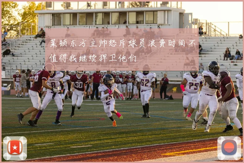 莱顿东方主帅怒斥球员浪费时间不值得我继续捍卫他们