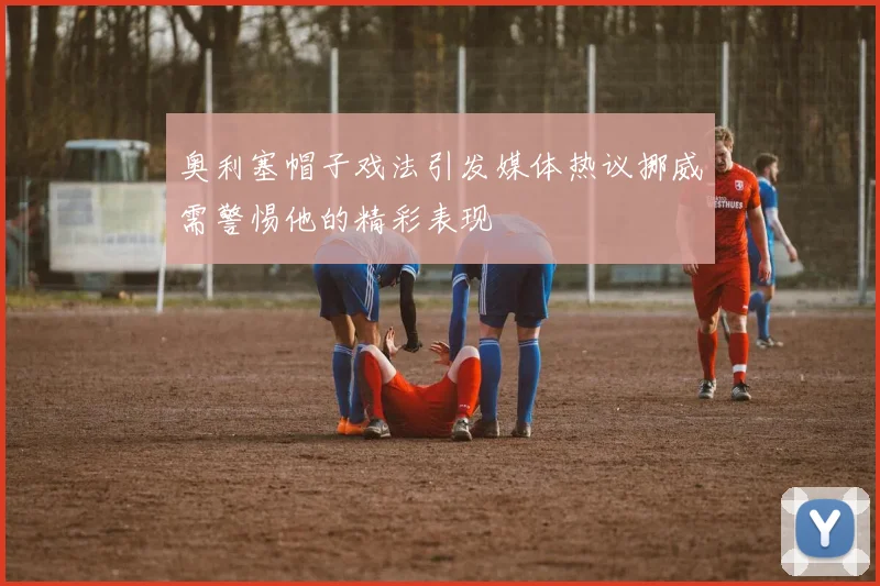 奥利塞帽子戏法引发媒体热议挪威需警惕他的精彩表现
