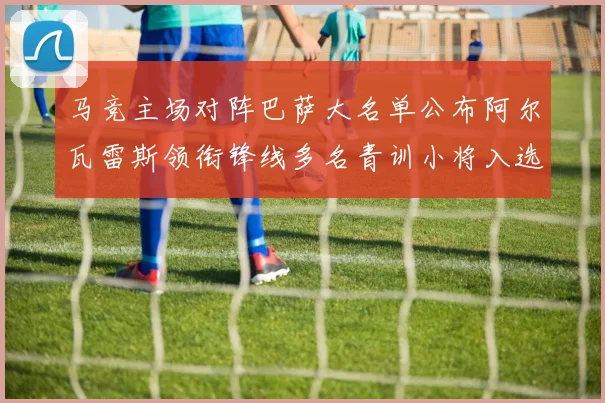 马竞主场对阵巴萨大名单公布阿尔瓦雷斯领衔锋线多名青训小将入选
