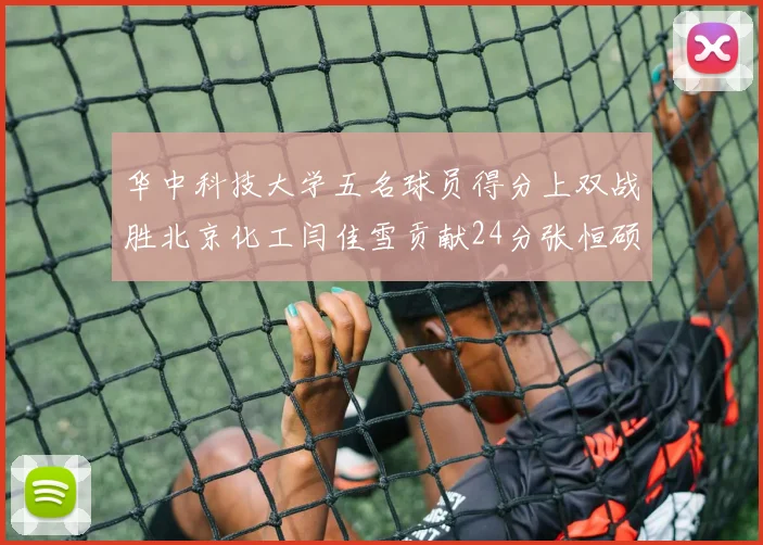 华中科技大学五名球员得分上双战胜北京化工闫佳雪贡献24分张恒硕斩获25分8篮板8助攻