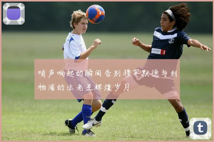 哨声响起的瞬间告别穆罕默德与利物浦的法老王辉煌岁月