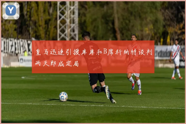 皇马迅速引援库库和B席科纳特谈判两天即成定局