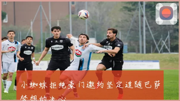 小蜘蛛拒绝豪门邀约坚定追随巴萨梦想的决心