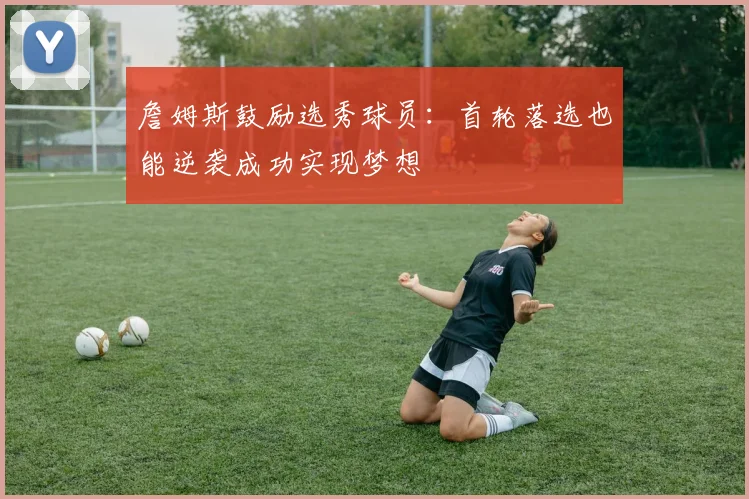 詹姆斯鼓励选秀球员：首轮落选也能逆袭成功实现梦想