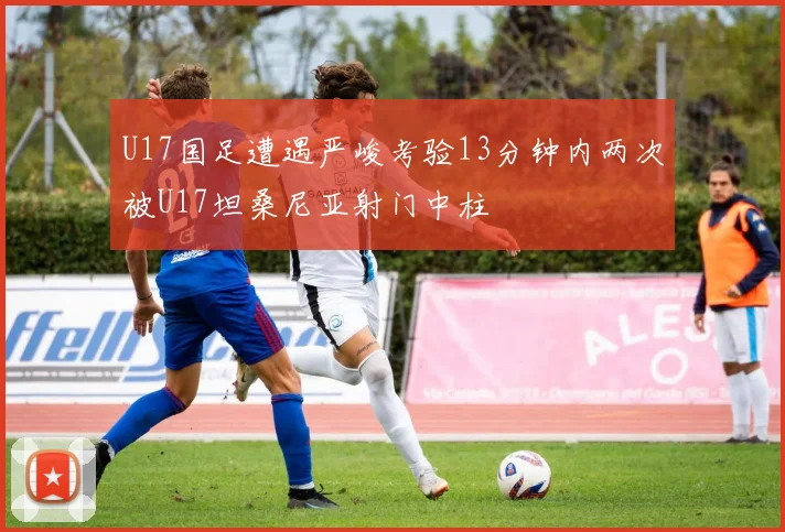 U17国足遭遇严峻考验13分钟内两次被U17坦桑尼亚射门中柱
