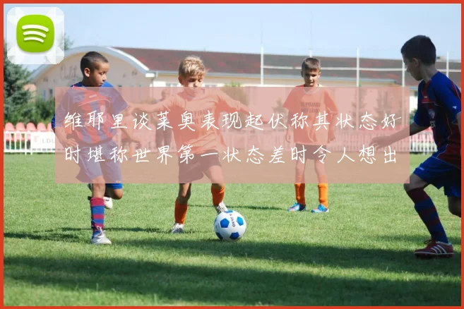 维耶里谈莱奥表现起伏称其状态好时堪称世界第一状态差时令人想出售