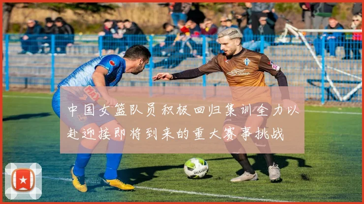 中国女篮队员积极回归集训全力以赴迎接即将到来的重大赛事挑战