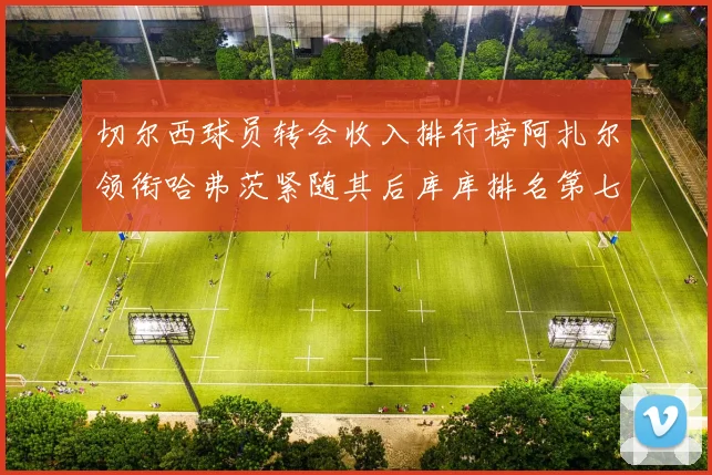 切尔西球员转会收入排行榜阿扎尔领衔哈弗茨紧随其后库库排名第七