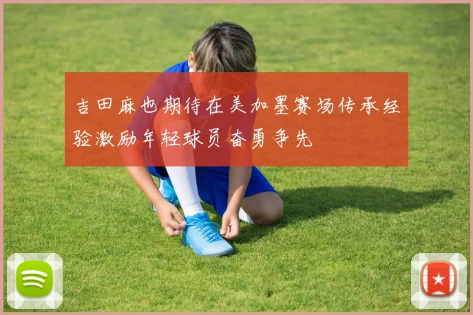 吉田麻也期待在美加墨赛场传承经验激励年轻球员奋勇争先