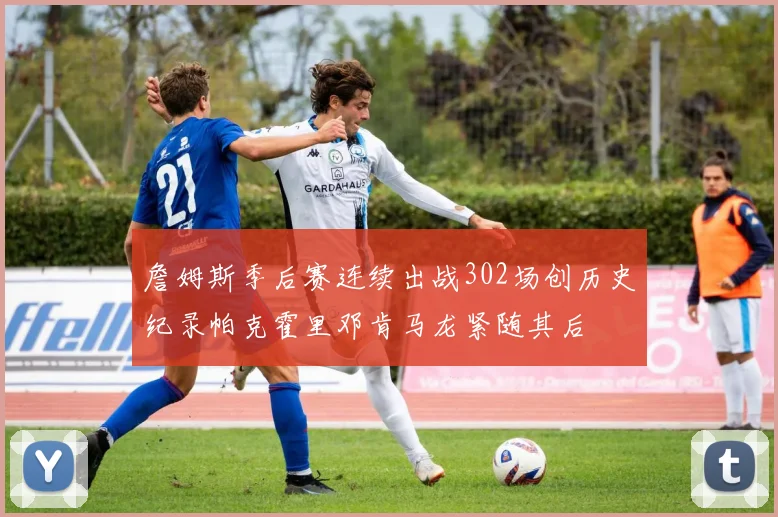 詹姆斯季后赛连续出战302场创历史纪录帕克霍里邓肯马龙紧随其后