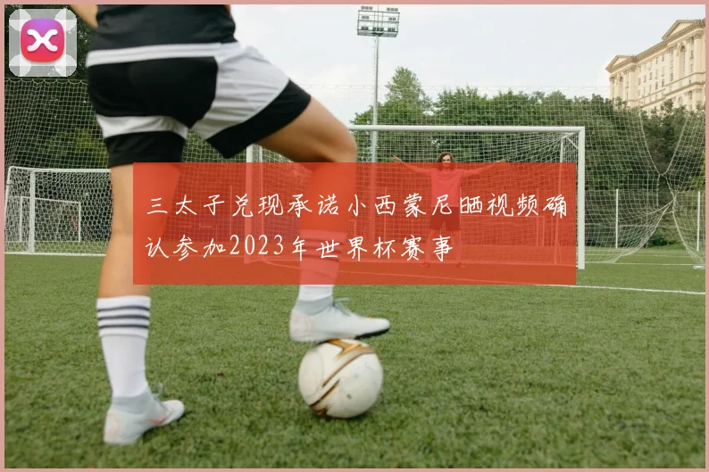 三太子兑现承诺小西蒙尼晒视频确认参加2023年世界杯赛事