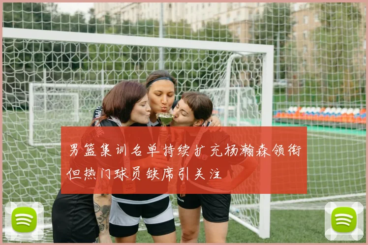 男篮集训名单持续扩充杨瀚森领衔但热门球员缺席引关注