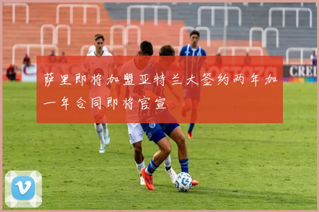 萨里即将加盟亚特兰大签约两年加一年合同即将官宣