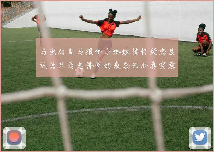 马竞对皇马报价小蜘蛛持怀疑态度认为只是老佛爷的表态而非真实意图