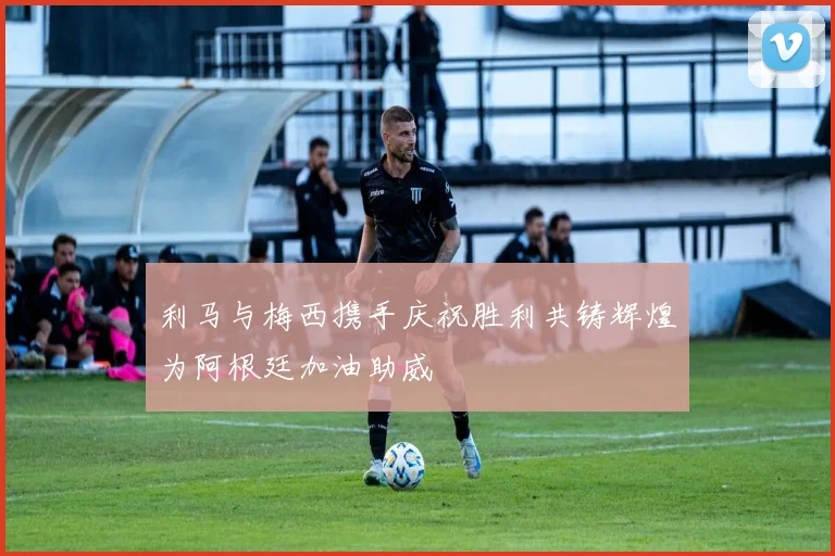 利马与梅西携手庆祝胜利共铸辉煌为阿根廷加油助威