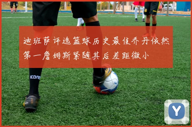 迪班萨评选篮球历史最佳乔丹依然第一詹姆斯紧随其后差距微小