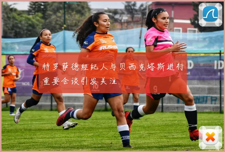 特罗萨德经纪人与贝西克塔斯进行重要会谈引发关注