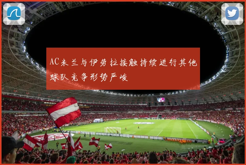 AC米兰与伊劳拉接触持续进行其他球队竞争形势严峻
