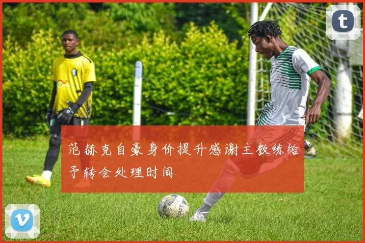 范赫克自豪身价提升感谢主教练给予转会处理时间