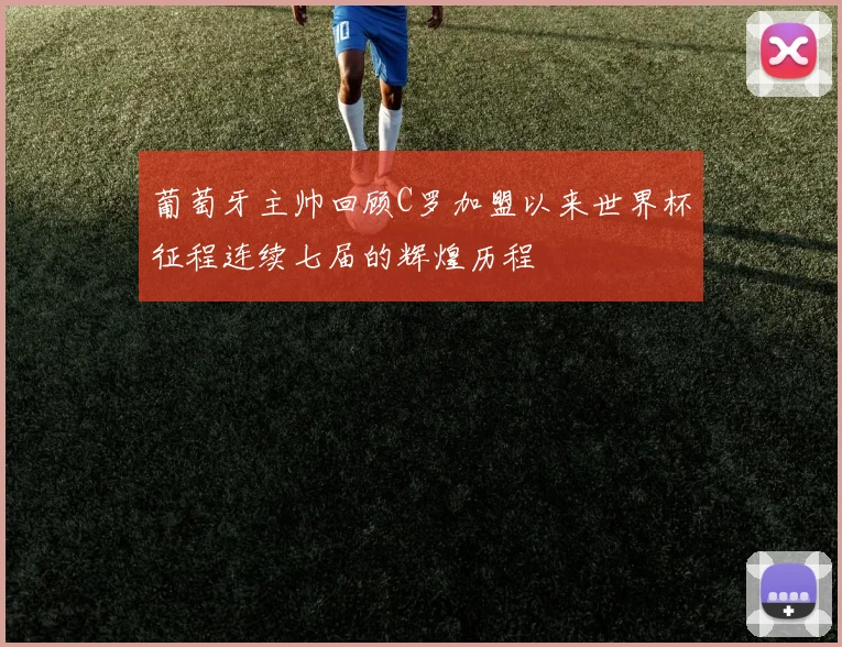 葡萄牙主帅回顾C罗加盟以来世界杯征程连续七届的辉煌历程