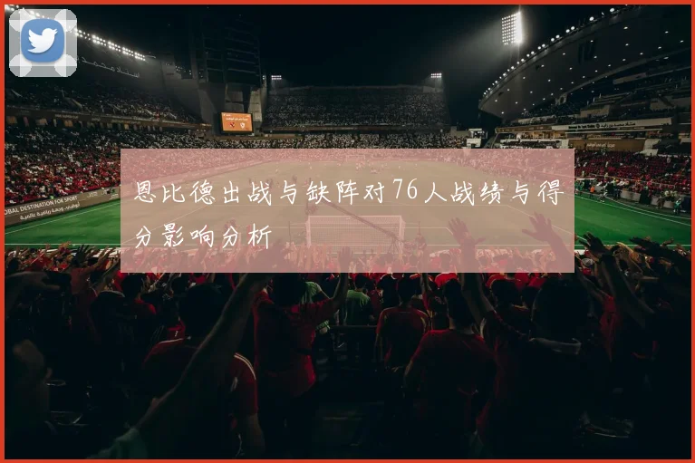 恩比德出战与缺阵对76人战绩与得分影响分析