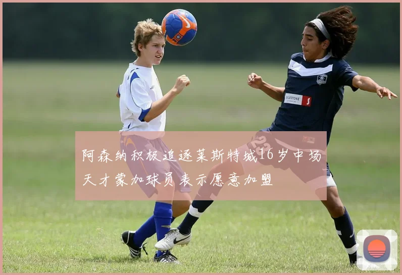 阿森纳积极追逐莱斯特城16岁中场天才蒙加球员表示愿意加盟