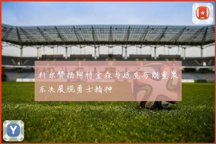 科尔赞扬阿特金森与迈克布朗重聚东决展现勇士精神