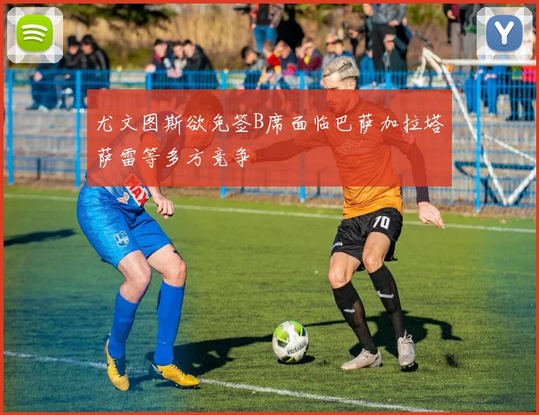 尤文图斯欲免签B席面临巴萨加拉塔萨雷等多方竞争