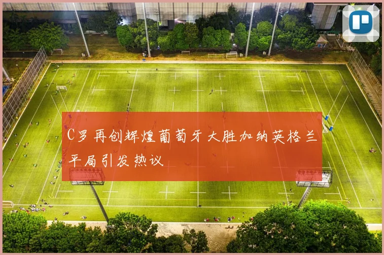 C罗再创辉煌葡萄牙大胜加纳英格兰平局引发热议